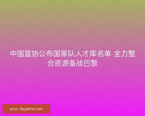 中国篮协公布国家队人才库名单 全力整合资源备战巴黎