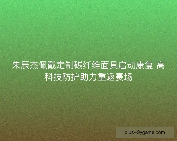朱辰杰佩戴定制碳纤维面具启动康复 高科技防护助力重返赛场