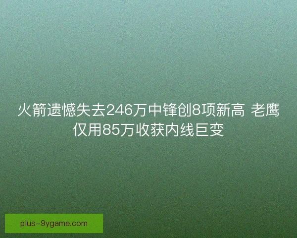 火箭遗憾失去246万中锋创8项新高 老鹰仅用85万收获内线巨变