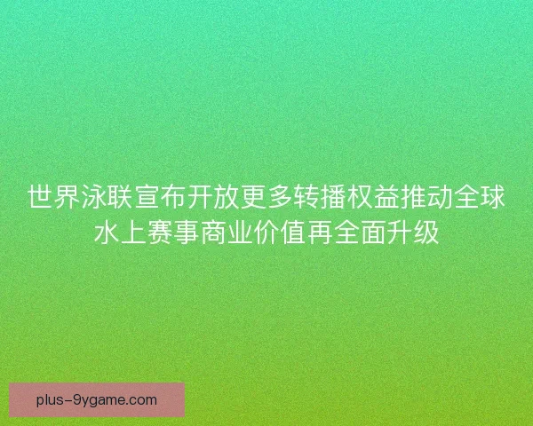 世界泳联宣布开放更多转播权益推动全球水上赛事商业价值再全面升级